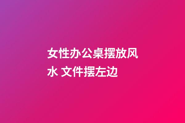 女性办公桌摆放风水 文件摆左边